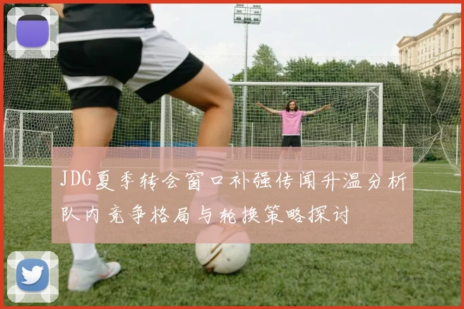 JDG夏季转会窗口补强传闻升温分析队内竞争格局与轮换策略探讨